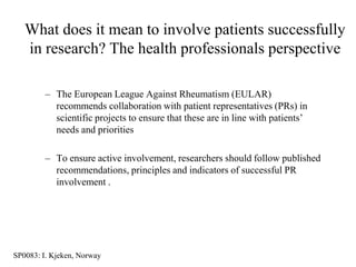 What does it mean to involve patients successfully
   in research? The health professionals perspective

         – The European League Against Rheumatism (EULAR)
           recommends collaboration with patient representatives (PRs) in
           scientific projects to ensure that these are in line with patients‟
           needs and priorities

         – To ensure active involvement, researchers should follow published
           recommendations, principles and indicators of successful PR
           involvement .




SP0083: I. Kjeken, Norway
 
