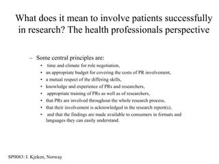 What does it mean to involve patients successfully
   in research? The health professionals perspective

         – Some central principles are:
              •    time and climate for role negotiation,
              •   an appropriate budget for covering the costs of PR involvement,
              •   a mutual respect of the differing skills,
              •   knowledge and experience of PRs and researchers,
              •    appropriate training of PRs as well as of researchers,
              •   that PRs are involved throughout the whole research process,
              •   that their involvement is acknowledged in the research report(s),
              •    and that the findings are made available to consumers in formats and
                  languages they can easily understand.




SP0083: I. Kjeken, Norway
 