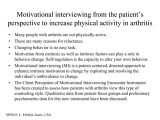 Motivational interviewing from the patient‟s
 perspective to increase physical activity in arthritis
 • Many people with arthritis are not physically active.
 • There are many reasons for reluctance.
 • Changing behavior is no easy task.
 • Motivation from extrinsic as well as intrinsic factors can play a role in
   behavior change. Self-regulation is the capacity to alter your own behavior.
 • Motivational interviewing (MI) is a patient centered, directed approach to
   enhance intrinsic motivation to change by exploring and resolving the
   individual‟s ambivalence to change.
 • The Client Perception of Motivational Interviewing Encounter Instrument
   has been created to assess how patients with arthritis view this type of
   counseling style. Qualitative data from patient focus groups and preliminary
   psychometric data for this new instrument have been discussed.


SP0105: L. Ehrlich-Jones, USA
 