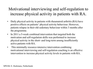 Motivational interviewing and self-regulation to
     increase physical activity in patients with RA.
   • Daily physical activity in patients with rheumatoid arthritis (RA) have
     positive effects on patients‟ physical activity behaviour. However,
     patients relapse in their old sedentary behaviour within 3 months after
     the programme.
   • In 2011 a 5-week combined intervention that targeted both the
     motivation and self-regulation skills was performed to increase
     physical activity in the short- and long-term among insufficiently
     active patients with RA.
   • This minimally resource-intensive intervention combining
     motivational interviewing and self-regulation coaching is an effective
     intervention to increase physical activity levels in patients with RA.



SP0106: E. Hurkmans, Netherlands
 