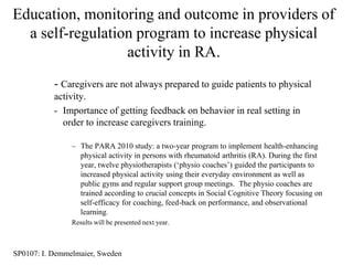 Education, monitoring and outcome in providers of
  a self-regulation program to increase physical
                  activity in RA.
           - Caregivers are not always prepared to guide patients to physical
           activity.
           - Importance of getting feedback on behavior in real setting in
             order to increase caregivers training.

                – The PARA 2010 study: a two-year program to implement health-enhancing
                  physical activity in persons with rheumatoid arthritis (RA). During the first
                  year, twelve physiotherapists („physio coaches‟) guided the participants to
                  increased physical activity using their everyday environment as well as
                  public gyms and regular support group meetings. The physio coaches are
                  trained according to crucial concepts in Social Cognitive Theory focusing on
                  self-efficacy for coaching, feed-back on performance, and observational
                  learning.
                Results will be presented next year.



SP0107: I. Demmelmaier, Sweden
 