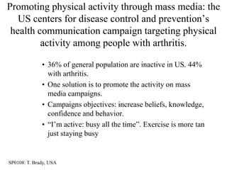 Promoting physical activity through mass media: the
   US centers for disease control and prevention‟s
 health communication campaign targeting physical
         activity among people with arthritis.

              • 36% of general population are inactive in US. 44%
                with arthritis.
              • One solution is to promote the activity on mass
                media campaigns.
              • Campaigns objectives: increase beliefs, knowledge,
                confidence and behavior.
              • “I‟m active: busy all the time”. Exercise is more tan
                just staying busy


SP0108: T. Brady, USA
 