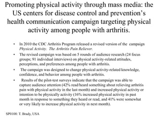 Promoting physical activity through mass media: the
   US centers for disease control and prevention‟s
 health communication campaign targeting physical
         activity among people with arthritis.
    •   In 2010 the CDC Arthritis Program released a revised version of the campaign
        Physical Activity. The Arthritis Pain Reliever.
    •   The revised campaign was based on 5 rounds of audience research (24 focus
        groups; 91 individual interviews) on physical activity-related attitudes,
        perceptions, and preferences among people with arthritis.
    •    The campaign was designed to change physical activity-related knowledge,
        confidence, and behavior among people with arthritis.
    •    Results of the pilot-test surveys indicate that the campaign was able to
        capture audience attention (42% read/heard something about relieving arthritis
        pain with physical activity in the last month) and increased physical activity or
        intention to be physically activity (16% increased physical activity in past
        month in response to something they heard or read, and 41% were somewhat
        or very likely to increase physical activity in next month).

SP0108: T. Brady, USA
 