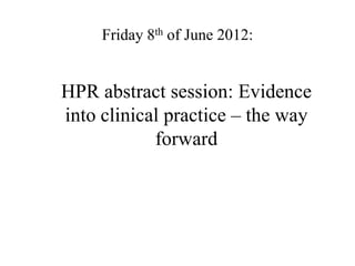 Friday 8th of June 2012:


HPR abstract session: Evidence
into clinical practice – the way
            forward
 