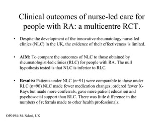 Clinical outcomes of nurse-led care for
        people with RA: a multicentre RCT.
    • Despite the development of the innovative rheumatology nurse-led
      clinics (NLC) in the UK, the evidence of their effectiveness is limited.

    • AIM: To compare the outcomes of NLC to those obtained by
      rheumatologist-led clinics (RLC) for people with RA. The null
      hypothesis tested is that NLC is inferior to RLC.

    • Results: Patients under NLC (n=91) were comparable to those under
      RLC (n=90) NLC made fewer medication changes, ordered fewer X-
      Rays but made more conferrals, gave more patient education and
      psychosocial support than RLC. There was little difference in the
      numbers of referrals made to other health professionals.

OP0194: M. Ndosi, UK
 