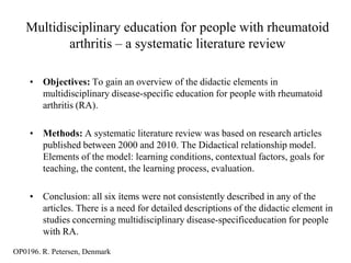 Multidisciplinary education for people with rheumatoid
           arthritis – a systematic literature review

    • Objectives: To gain an overview of the didactic elements in
      multidisciplinary disease-specific education for people with rheumatoid
      arthritis (RA).

    • Methods: A systematic literature review was based on research articles
      published between 2000 and 2010. The Didactical relationship model.
      Elements of the model: learning conditions, contextual factors, goals for
      teaching, the content, the learning process, evaluation.

    • Conclusion: all six ítems were not consistently described in any of the
      articles. There is a need for detailed descriptions of the didactic element in
      studies concerning multidisciplinary disease-specificeducation for people
      with RA.
OP0196. R. Petersen, Denmark
 