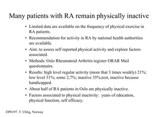 Many patients with RA remain physically inactive
            • Limited data are available on the frequency of physical exercise in
              RA patients.
            • Recommendation for activity in RA by national health authorities
              are available.
            • Aim: to assess self reported physical activity and explore factors
              associated.
            • Methods: Oslo Rheumatoid Arthritis register ORAR Mail
              questionnaire.
            • Results: high level regular activity (more that 3 times weekly) 21%;
              low level 31%; some 2,7%; inactive 35%;rest, inactive because
              handicapped.
            • About half of RA patients in Oslo are physically inactive.
            • Factors associated to physical inactivity: years of education,
              physical function, self efficacy.

OP0197. T. Uhlig, Norway
 