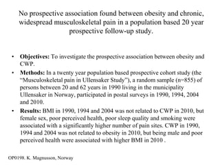 No prospective association found between obesity and chronic,
    widespread musculoskeletal pain in a population based 20 year
                    prospective follow-up study.


 • Objectives: To investigate the prospective association between obesity and
   CWP.
 • Methods: In a twenty year population based prospective cohort study (the
   “Musculoskeletal pain in Ullensaker Study”), a random sample (n=855) of
   persons between 20 and 62 years in 1990 living in the municipality
   Ullensaker in Norway, participated in postal surveys in 1990, 1994, 2004
   and 2010.
 • Results: BMI in 1990, 1994 and 2004 was not related to CWP in 2010, but
   female sex, poor perceived health, poor sleep quality and smoking were
   associated with a significantly higher number of pain sites. CWP in 1990,
   1994 and 2004 was not related to obesity in 2010, but being male and poor
   perceived health were associated with higher BMI in 2010 .

OP0198. K. Magnusson, Norway
 