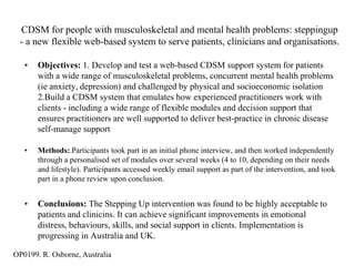 CDSM for people with musculoskeletal and mental health problems: steppingup
 - a new flexible web-based system to serve patients, clinicians and organisations.

   •   Objectives: 1. Develop and test a web-based CDSM support system for patients
       with a wide range of musculoskeletal problems, concurrent mental health problems
       (ie anxiety, depression) and challenged by physical and socioeconomic isolation
       2.Build a CDSM system that emulates how experienced practitioners work with
       clients - including a wide range of flexible modules and decision support that
       ensures practitioners are well supported to deliver best-practice in chronic disease
       self-manage support

   •   Methods:.Participants took part in an initial phone interview, and then worked independently
       through a personalised set of modules over several weeks (4 to 10, depending on their needs
       and lifestyle). Participants accessed weekly email support as part of the intervention, and took
       part in a phone review upon conclusion.


   •   Conclusions: The Stepping Up intervention was found to be highly acceptable to
       patients and clinicins. It can achieve significant improvements in emotional
       distress, behaviours, skills, and social support in clients. Implementation is
       progressing in Australia and UK.

OP0199. R. Osborne, Australia
 