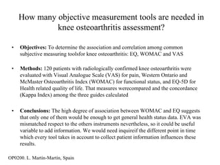 How many objective measurement tools are needed in
              knee osteoarthritis assessment?

 •   Objectives: To determine the association and correlation among common
     subjective measuring toolsfor knee osteoarthritis: EQ, WOMAC and VAS

 •   Methods: 120 patients with radiologically confirmed knee osteoarthritis were
     evaluated with Visual Analogue Scale (VAS) for pain, Western Ontario and
     McMaster Osteoarthritis Index (WOMAC) for functional status, and EQ-5D for
     Health related quality of life. That measures werecompared and the concordance
     (Kappa Index) among the three guides calculated

 •   Conclusions: The high degree of association between WOMAC and EQ suggests
     that only one of them would be enough to get general health status data. EVA was
     mismatched respect to the others instruments nevertheless, so it could be useful
     variable to add information. We would need inquireif the different point in time
     which every tool takes in account to collect patient information influences these
     results.

OP0200. L. Martín-Martín, Spain
 