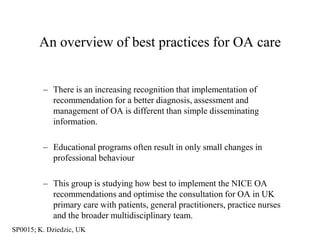 An overview of best practices for OA care


         – There is an increasing recognition that implementation of
           recommendation for a better diagnosis, assessment and
           management of OA is different than simple disseminating
           information.

         – Educational programs often result in only small changes in
           professional behaviour

         – This group is studying how best to implement the NICE OA
           recommendations and optimise the consultation for OA in UK
           primary care with patients, general practitioners, practice nurses
           and the broader multidisciplinary team.
SP0015; K. Dziedzic, UK
 