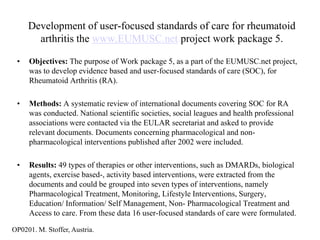 Development of user-focused standards of care for rheumatoid
       arthritis the www.EUMUSC.net project work package 5.

 •   Objectives: The purpose of Work package 5, as a part of the EUMUSC.net project,
     was to develop evidence based and user-focused standards of care (SOC), for
     Rheumatoid Arthritis (RA).

 •   Methods: A systematic review of international documents covering SOC for RA
     was conducted. National scientific societies, social leagues and health professional
     associations were contacted via the EULAR secretariat and asked to provide
     relevant documents. Documents concerning pharmacological and non-
     pharmacological interventions published after 2002 were included.

 •   Results: 49 types of therapies or other interventions, such as DMARDs, biological
     agents, exercise based-, activity based interventions, were extracted from the
     documents and could be grouped into seven types of interventions, namely
     Pharmacological Treatment, Monitoring, Lifestyle Interventions, Surgery,
     Education/ Information/ Self Management, Non- Pharmacological Treatment and
     Access to care. From these data 16 user-focused standards of care were formulated.

OP0201. M. Stoffer, Austria.
 