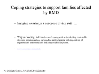 Coping strategies to support families affected
                          by RMD

           – Imagine wearing a a neoprene diving suit ….



           – Ways of coping: individual centred coping with active dealing, controlable
               stressors, communication; surrounding centred coping with integratiion of
               organizations and institutions and affected child or parent.

           – www.cg-empowerment.ch




No abstract available. C.Galfetti, Switzerland©
 