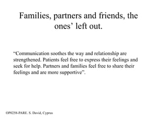 Families, partners and friends, the
                  ones‟ left out.


    “Communication soothes the way and relationship are
    strengthened. Patients feel free to express their feelings and
    seek for help. Partners and families feel free to share their
    feelings and are more supportive”.




OP0258-PARE. S. David, Cyprus
 