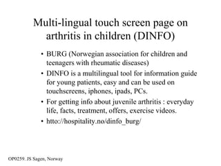 Multi-lingual touch screen page on
            arthritis in children (DINFO)
              • BURG (Norwegian association for children and
                teenagers with rheumatic diseases)
              • DINFO is a multilingual tool for information guide
                for young patients, easy and can be used on
                touchscreens, iphones, ipads, PCs.
              • For getting info about juvenile arthritis : everyday
                life, facts, treatment, offers, exercise videos.
              • htto://hospitality.no/dinfo_burg/



OP0259. JS Sagen, Norway
 