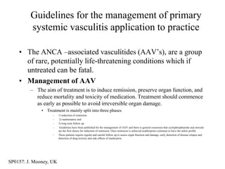 Guidelines for the management of primary
         systemic vasculitis application to practice

    • The ANCA –associated vasculitides (AAV‟s), are a group
      of rare, potentially life-threatening conditions which if
      untreated can be fatal.
    • Management of AAV
         – The aim of treatment is to induce remission, preserve organ function, and
           reduce mortality and toxicity of medication. Treatment should commence
           as early as possible to avoid irreversible organ damage.
              • Treatment is mainly split into three phases
                    –   1) induction of remission
                    –    2) maintenance and
                    –   3) long term follow up.
                    –    Guidelines have been published for the management of AAV and there is general consensus that cyclophosphamide and steroids
                        are the first choice for induction of remission. Once remission is achieved azathioprine continues to have the safest profile
                    –   These patients require regular and careful follow up to assess organ function and damage, early detection of disease relapse and
                        detection of drug toxicity and side effects of medication.




SP0157: J. Mooney, UK
 