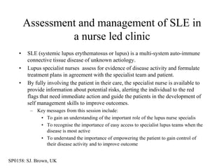 Assessment and management of SLE in
                 a nurse led clinic
    •   SLE (systemic lupus erythematosus or lupus) is a multi-system auto-immune
        connective tissue disease of unknown aetiology.
    •   Lupus specialist nurses assess for evidence of disease activity and formulate
        treatment plans in agreement with the specialist team and patient.
    •   By fully involving the patient in their care, the specialist nurse is available to
        provide information about potential risks, alerting the individual to the red
        flags that need immediate action and guide the patients in the development of
        self management skills to improve outcomes.
         – Key messages from this session include:
            • To gain an understanding of the important role of the lupus nurse specialis
            • To recognise the importance of easy access to specialist lupus teams when the
               disease is most active
            • To understand the importance of empowering the patient to gain control of
               their disease activity and to improve outcome


SP0158: SJ. Brown, UK
 