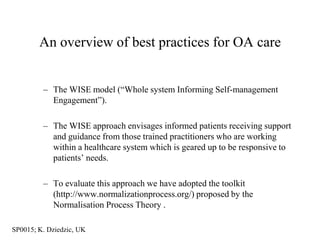 An overview of best practices for OA care


         – The WISE model (“Whole system Informing Self-management
           Engagement”).

         – The WISE approach envisages informed patients receiving support
           and guidance from those trained practitioners who are working
           within a healthcare system which is geared up to be responsive to
           patients‟ needs.

         – To evaluate this approach we have adopted the toolkit
           (http://www.normalizationprocess.org/) proposed by the
           Normalisation Process Theory .

SP0015; K. Dziedzic, UK
 