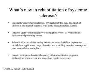 What‟s new in rehabilitation of systemic
                       sclerosis?
     •    In patients with systemic sclerosis, physical disability may be a result of
          fibrosis in the internal organs as well as the musculoskeletal system.

     •    In recent years clinical studies evaluating effectiveness of rehabilitation
          demonstrated promising results.

     •    Rehabilitation modalities aiming to improve musculoskeletal impairment
          include heat application, range of motion and stretching exercise, massage and
          joint manipulation and splints.

     •    In order to improve functional capacity other rehabilitation programs
          contained aerobic exercise and strength or resistive exercises.



SP0160. A. Schouffoer, Netherland
 