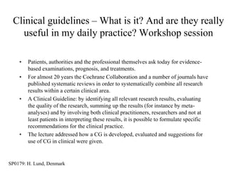 Clinical guidelines – What is it? And are they really
   useful in my daily practice? Workshop session

    •   Patients, authorities and the professional themselves ask today for evidence-
        based examinations, prognosis, and treatments.
    •   For almost 20 years the Cochrane Collaboration and a number of journals have
        published systematic reviews in order to systematically combine all research
        results within a certain clinical area.
    •   A Clinical Guideline: by identifying all relevant research results, evaluating
        the quality of the research, summing up the results (for instance by meta-
        analyses) and by involving both clinical practitioners, researchers and not at
        least patients in interpreting these results, it is possible to formulate specific
        recommendations for the clinical practice.
    •   The lecture addressed how a CG is developed, evaluated and suggestions for
        use of CG in clinical were given.


SP0179: H. Lund, Denmark
 
