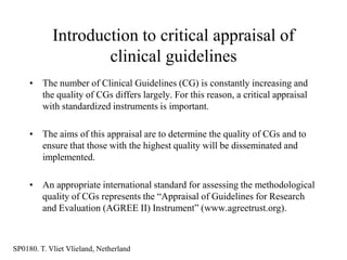 Introduction to critical appraisal of
                    clinical guidelines
     • The number of Clinical Guidelines (CG) is constantly increasing and
       the quality of CGs differs largely. For this reason, a critical appraisal
       with standardized instruments is important.

     • The aims of this appraisal are to determine the quality of CGs and to
       ensure that those with the highest quality will be disseminated and
       implemented.

     • An appropriate international standard for assessing the methodological
       quality of CGs represents the “Appraisal of Guidelines for Research
       and Evaluation (AGREE II) Instrument” (www.agreetrust.org).



SP0180. T. Vliet Vlieland, Netherland
 