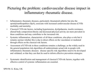 Picturing the problem: cardiovascular disease impact in
               inflammatory rheumatic disease.

   •   Inflammatory rheumatic diseases, particularly rheumatoid arthritis but also the
       spondyloarthropathies (SpA), associate with increased cardiovascular disease (CVD)
       morbidity and mortality.
   •   Classical CVD risk factors, including hypertension, dyslipidaemia, insulin resistance,
       altered body composition/obesity and decreased physical activity are more prevalent in
       these conditions and may contribute to the increased risk.
   •   Systemic inflammation, characteristic of all these conditions, also plays a role but it
       remains unclear whether this is due to direct effects on the vasculature or mediated
       through effects on the classical risk factors.
   •   Assessment of CVD risk in these conditions remains a challenge, as the widely used in
       the general population risk algorithms all underestimate actual risk in people with
       inflammatory rheumatic diseases: disease specific risk algorithms need to be developed
       and validated, so that they can then be used to inform effective prevention strategies.

   •   Systematic identification and management of classical CVD risk factors, together with
       effective control of systemic inflammation are essential.


SP0196: G. Kitas, UK
 