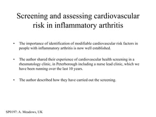 Screening and assessing cardiovascular
             risk in inflammatory arthritis

    •   The importance of identification of modifiable cardiovascular risk factors in
        people with inflammatory arthritis is now well established.

    •   The author shared their experience of cardiovascular health screening in a
        rheumatology clinic, in Peterborough including a nurse lead clinic, which we
        have been running over the last 10 years.

    •   The author described how they have carried out the screening.




SP0197: A. Meadows, UK
 