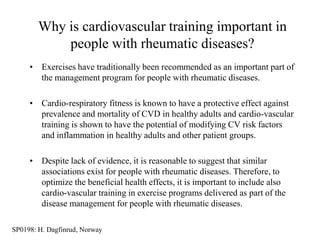 Why is cardiovascular training important in
            people with rheumatic diseases?
     • Exercises have traditionally been recommended as an important part of
       the management program for people with rheumatic diseases.

     • Cardio-respiratory fitness is known to have a protective effect against
       prevalence and mortality of CVD in healthy adults and cardio-vascular
       training is shown to have the potential of modifying CV risk factors
       and inflammation in healthy adults and other patient groups.

     • Despite lack of evidence, it is reasonable to suggest that similar
       associations exist for people with rheumatic diseases. Therefore, to
       optimize the beneficial health effects, it is important to include also
       cardio-vascular training in exercise programs delivered as part of the
       disease management for people with rheumatic diseases.

SP0198: H. Dagfinrud, Norway
 