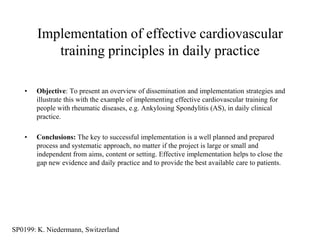 Implementation of effective cardiovascular
           training principles in daily practice

    •   Objective: To present an overview of dissemination and implementation strategies and
        illustrate this with the example of implementing effective cardiovascular training for
        people with rheumatic diseases, e.g. Ankylosing Spondylitis (AS), in daily clinical
        practice.

    •   Conclusions: The key to successful implementation is a well planned and prepared
        process and systematic approach, no matter if the project is large or small and
        independent from aims, content or setting. Effective implementation helps to close the
        gap new evidence and daily practice and to provide the best available care to patients.




SP0199: K. Niedermann, Switzerland
 