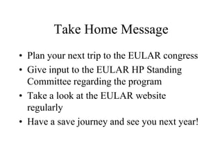 Take Home Message
• Plan your next trip to the EULAR congress
• Give input to the EULAR HP Standing
  Committee regarding the program
• Take a look at the EULAR website
  regularly
• Have a save journey and see you next year!
 