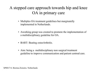 A stepped care approach towards hip and knee
                   OA in primary care
                • Multiples OA treatment guidelines but marginatelly
                  implemented in Netherlands.

                • Aworking group was created to promote the implementation of
                  a multidisciplinary guideline for OA.

                • BART: Beating osteoArthritis.

                • Aim: being a multidisciplinary non surgical treatment
                  guideline to improve communication and patient centred care.




SP0017:S. Bierma-Zeinstra. Netherlands
 