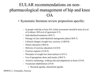 EULAR recommendations on non-
     pharmacological management of hip and knee
                        OA
              • Systematic literature review proposition specific:

                   – In people with hip or knee OA, initial assessment should be done (Level
                     of evidence 1B/Level of agreement 8.7).
                   – Individualised treatment (1B/8.7)
                   – Package of care (individualised management plan) (1B/8.7)
                   – Lifestyle changes (weight loss, exercise ) (1B/8.0)
                   – Patient education (1B/8.4)
                   – Delivery of exercise education (1A/8.9)
                   – Exercise regimen (1A/8.5)
                   – Principles of weight loss interventions (1A/9.1)
                   – Use of aproppriate shoes and insoles (1B/8.7)
                   – Assistive technology, walking aids and adaptations at home (3/8.9)
                   – Vocational rehabilitation (3/8.9)
                        » Research agenda, educational agenda.
SP0018: L. Fernandes, Norway
 