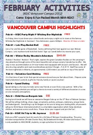 (KGIC Vancouver Campus 2012)
                 Come Enjoy A Fun Packed Month With KGIC!

                  MON     1     TUES 2          WED 3                       FRI        1     SAT     2
  VANCOUVER CAMPUS HIGHLIGHTS
                                                            THUR 1
                  Welcome To                                                  Po0ker
                     KGIC                                                   Tournament
Feb 01 –         KGICStudents
                  New Party     Night @ Whiskey Bar Nightclub             FREE KGIC
                                                                              rd
                                                                            (3 Floor
                                                                               Robson)
                                                                            4:00 – 6:00 pm
Its Friday, time to put down your school books and enjoy a night out in town at the famous
Whiskey Bar Nightclub in Gastown! Free Admission, opens 8:00pm. Must be 19 Years or older.

Feb 07 – Lets Play Basket Ball                   FREE
SUN 3     MON 4       TUES 5                    WED 6       THUR 7          FRI      8       SAT 9
Join a fun and fair game of Basketball, Surrey will bring their best against our own Robson
                      FREE
       FREE                         FREE            FREE           FREE         $30.00
Campus. Lets represent and kick their butts! Sign up 1 week before to reserve your spot.
  RELAX!

Feb 08 – Winter Rocky Mountain Adventure                      $345.00
Rockies! Rockies! Rockies! That’s right, explore the great Canadian Rockies on this amazing 4
day adventure through some of the most beautiful and unique scenery Canada has to offer. We
stay in nice accommodation at 3-4 star hotels most equipped with Jacuzzi's and Sauna’s. We will
also do10 campfire11 roast marshmallows and13 forget… P-A-R-T-Y. Banff has some of16
SUN a big MON and TUES 12 WED don’t THUR 14                               FRI 15         SAT
the best nightclubs in Alberta, at approximately 1,500 meters you will be on top of the world!
       FREE             FREE           FREE       $30.00         $12.00            FREE        $15.00
 Feb 13 – Valentine Card Making
Enjoy the SUN!
                                                FREE                       Go Have Fun!

It is that time of year to let that special someone know how you feel about them. Prepare some
lovely Valentine’s cards & or gifts for friends, family or secret crushes!
Feb 14 – Speed Dating                FREE
Speed dating is a fun way to make some new friends or even find a new partner. With a five
SUN 17 MON 18 TUES 19 WED 20 THUR 21                                       FRI 22         SAT 23
minute rotating schedule you will get a chance to meet a variety of different characters in a one
on one romantic atmosphere.                       FREE           $$$            $$$            $$$

Feb 21 – Child Haven Bargain Sale                 $$$
During lunch break we will have an awesome Bargain Sale up on the 3 rd floor of Robson Campus.
We will be selling clothing, shoes, bags, ornaments, pottery, antiques, stationary, unique items
and baked goods. Everything is up for Bargain so be sure to bring your trading skills, all proceeds
will go to Child Haven International which is a charitable organization which helps destitute
children and women across south Asia. Please show your support and join the fun!
SUN 24 MON 25 TUES 26 WED 27 THUR 28                                        FRI      29      SAT 25
Feb 23 – KGIC Ski Trip to Mt. Seymour $7.00
                                          $135.00
                 Grammar Test    Reading Test
Visit one of BC’s popular local ski(ESL)
                   (ESL)            resorts for a full day of Skiing or Snowboarding. The price
includes transportation (Private Charter Bus), Ski/Snowboard rentals, lift ticket and lesson! This
is only available to KGIC/KGIBC students, so sign up before its too late!
 