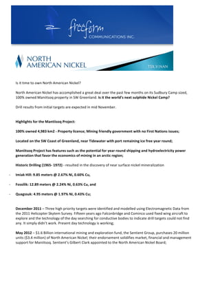  




                                                                                                                                                                	
  
      	
  
      	
  
             Is	
  it	
  time	
  to	
  own	
  North	
  American	
  Nickel?	
  	
  
             	
  
             North	
  American	
  Nickel	
  has	
  accomplished	
  a	
  great	
  deal	
  over	
  the	
  past	
  few	
  months	
  on	
  its	
  Sudbury	
  Camp	
  sized,	
  
             100%	
  owned	
  Maniitsoq	
  property	
  in	
  SW	
  Greenland.	
  Is	
  it	
  the	
  world’s	
  next	
  sulphide	
  Nickel	
  Camp?	
  	
  
             	
  
             Drill	
  results	
  from	
  initial	
  targets	
  are	
  expected	
  in	
  mid	
  November.	
  	
  	
  
             	
  
             	
  
             Highlights	
  for	
  the	
  Mantiisoq	
  Project:	
  
             	
  
             100%	
  owned	
  4,983	
  km2	
  -­‐	
  Property	
  licence;	
  Mining	
  friendly	
  government	
  with	
  no	
  First	
  Nations	
  issues;	
  
             	
  
             Located	
  on	
  the	
  SW	
  Coast	
  of	
  Greenland,	
  near	
  Tidewater	
  with	
  port	
  remaining	
  ice	
  free	
  year	
  round;	
  	
  
             	
  
             Maniitsoq	
  Project	
  has	
  features	
  such	
  as	
  the	
  potential	
  for	
  year	
  round	
  shipping	
  and	
  hydroelectricity	
  power	
  
             generation	
  that	
  favor	
  the	
  economics	
  of	
  mining	
  in	
  an	
  arctic	
  region;	
  
             	
  
             Historic	
  Drilling	
  (1965-­‐	
  1972)	
  -­‐	
  resulted	
  in	
  the	
  discovery	
  of	
  near	
  surface	
  nickel	
  mineralization	
  
             	
            	
  
-­‐          Imiak	
  Hill:	
  9.85	
  meters	
  @	
  2.67%	
  Ni,	
  0.60%	
  Cu,	
  
                                	
  	
  
-­‐          Fossilik:	
  12.89	
  meters	
  @	
  2.24%	
  Ni,	
  0.63%	
  Cu,	
  and	
  
                                	
  
-­‐          Quagssuk:	
  4.95	
  meters	
  @	
  1.97%	
  Ni,	
  0.43%	
  Cu;	
  
             	
  
             	
  
             December	
  2011	
  –	
  Three	
  high	
  priority	
  targets	
  were	
  identified	
  and	
  modelled	
  using	
  Electromagnetic	
  Data	
  from	
  
             the	
  2011	
  Helicopter	
  Skytem	
  Survey.	
  Fifteen	
  years	
  ago	
  Falconbridge	
  and	
  Cominco	
  used	
  fixed	
  wing	
  aircraft	
  to	
  
             explore	
  and	
  the	
  technology	
  of	
  the	
  day	
  searching	
  for	
  conductive	
  bodies	
  to	
  indicate	
  drill	
  targets	
  could	
  not	
  find	
  
             any.	
  It	
  simply	
  didn’t	
  work.	
  Present	
  day	
  technology	
  is	
  working;	
  
             	
  
             May	
  2012	
  –	
  $1.6	
  Billion	
  international	
  mining	
  and	
  exploration	
  fund,	
  the	
  Sentient	
  Group,	
  purchases	
  20	
  million	
  
             units	
  ($3.4	
  million)	
  of	
  North	
  American	
  Nickel;	
  their	
  endorsement	
  solidifies	
  market,	
  financial	
  and	
  management	
  
             support	
  for	
  Maniitsoq.	
  Sentient’s	
  Gilbert	
  Clark	
  appointed	
  to	
  the	
  North	
  American	
  Nickel	
  Board;	
  
             	
  
 