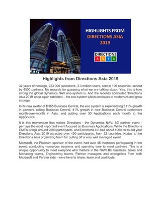 Highlights from Directions Asia 2019
32 years of heritage, 223,000 customers, 3.3 million users, sold in 196 countries, served
by 4500 partners. No rewards for guessing what we are talking about. Yes, this is how
strong the global Dynamics NAV eco-system is. And the recently concluded 'Directions
Asia 2019' once again exhibited – the eco-system which continues to modernize and grow
stronger.
In its new avatar of D365 Business Central, the eco system is experiencing 311% growth
in partners selling Business Central, 41% growth in new Business Central customers
month-over-month in Asia, and adding over 30 Applications each month to the
AppSource.
It is this momentum that makes Directions - the Dynamics NAV/ BC partner event -
perhaps the most important event focused on Business Applications. While the Directions
EMEA brings around 2500 participants, and Directions US has about 1000, in its 3rd year
Directions Asia 2019 attracted over 450 participants, from 32 countries. Kudos to the
Directions Asia organizing team for pulling off a very well managed event.
Microsoft, the Platinum sponsor of the event, had over 45 members participating in the
event, conducting numerous sessions and spending time to meet partners. This is a
unique opportunity to meet everyone who matters in the NAV/ BC business. Sales and
Marketing teams, Engineering teams, Partner managers and evangelists from both
Microsoft and Partner side - were here to share, learn and contribute.
 