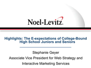 Highlights: The E-expectations of College-Bound
         High School Juniors and Seniors


                Stephanie Geyer
  Associate Vice President for Web Strategy and
          Interactive Marketing Services
 