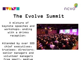 The Evolve Summit
A mixture of keynote
speeches and
workshops, ending with a
drinks reception.
Attended by over 500 chief
executives, trustees, direct
ors, senior managers and
volunteer managers from
small, medium and large
voluntary organisations.
 
