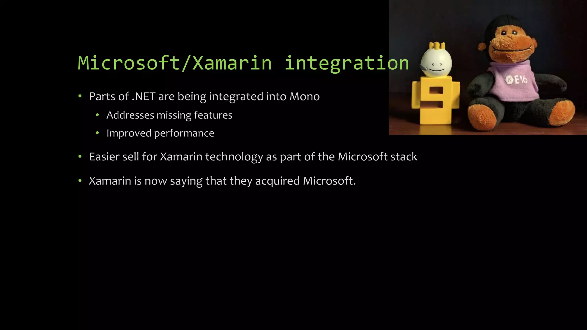 Microsoft/Xamarin integration
• Parts of .NET are being integrated into Mono
• Addresses missing features
• Improved performance
• Easier sell for Xamarin technology as part of the Microsoft stack
• Xamarin is now saying that they acquired Microsoft.
 