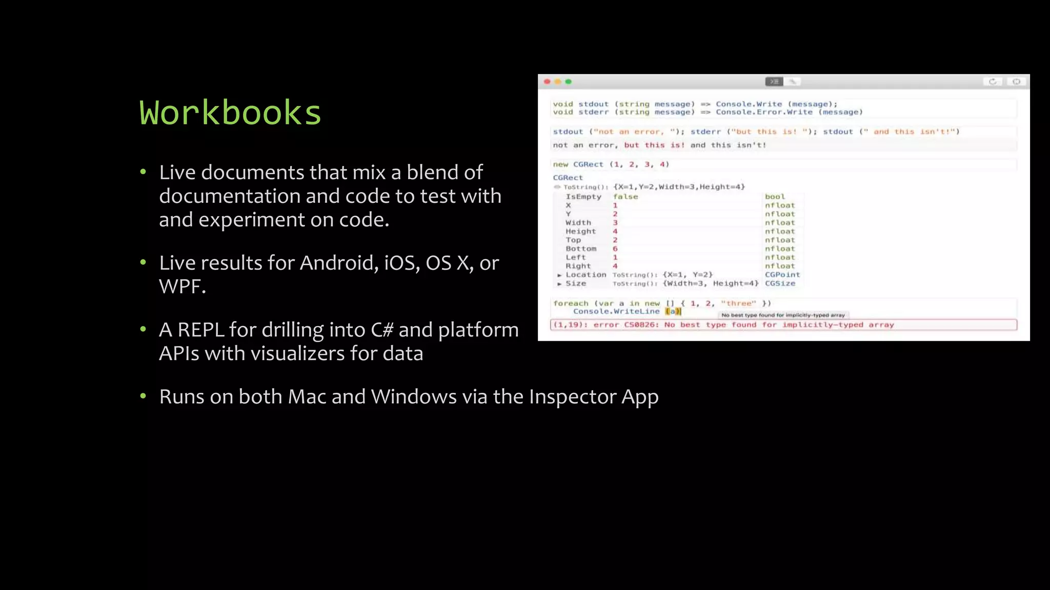 Workbooks
• Live documents that mix a blend of
documentation and code to test with
and experiment on code.
• Live results for Android, iOS, OS X, or
WPF.
• A REPL for drilling into C# and platform
APIs with visualizers for data
• Runs on both Mac and Windows via the Inspector App
 
