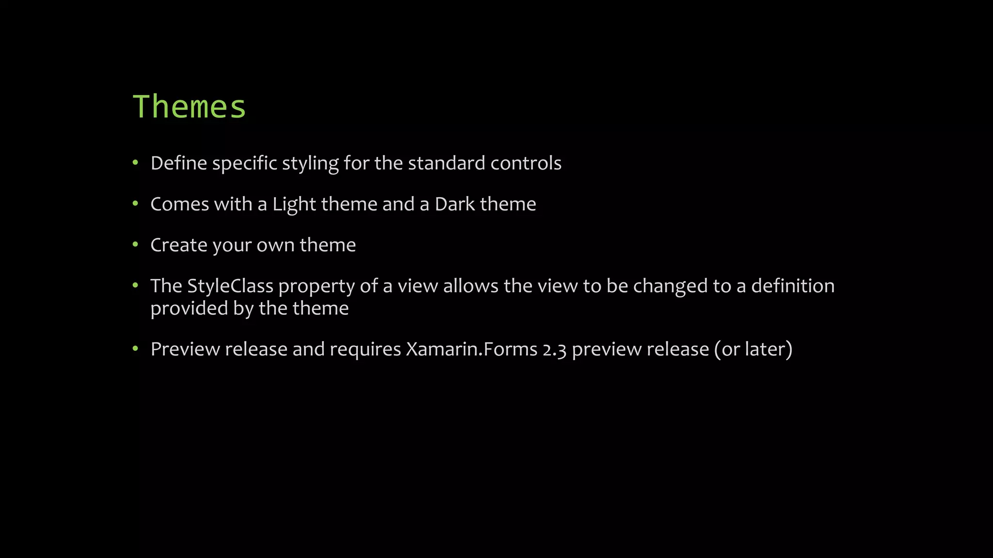 Themes
• Define specific styling for the standard controls
• Comes with a Light theme and a Dark theme
• Create your own theme
• The StyleClass property of a view allows the view to be changed to a definition
provided by the theme
• Preview release and requires Xamarin.Forms 2.3 preview release (or later)
 