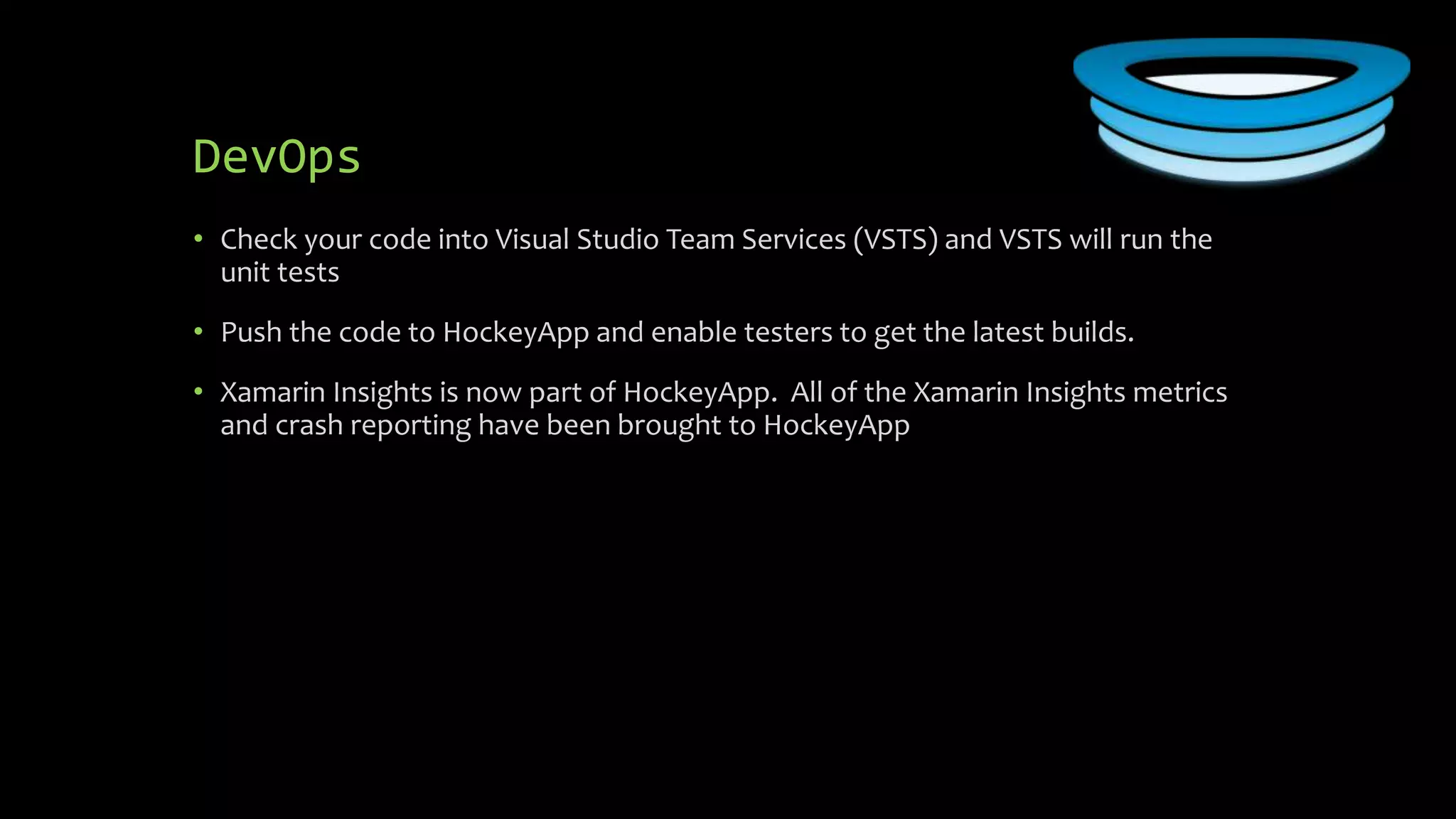 DevOps
• Check your code into Visual Studio Team Services (VSTS) and VSTS will run the
unit tests
• Push the code to HockeyApp and enable testers to get the latest builds.
• Xamarin Insights is now part of HockeyApp. All of the Xamarin Insights metrics
and crash reporting have been brought to HockeyApp
 