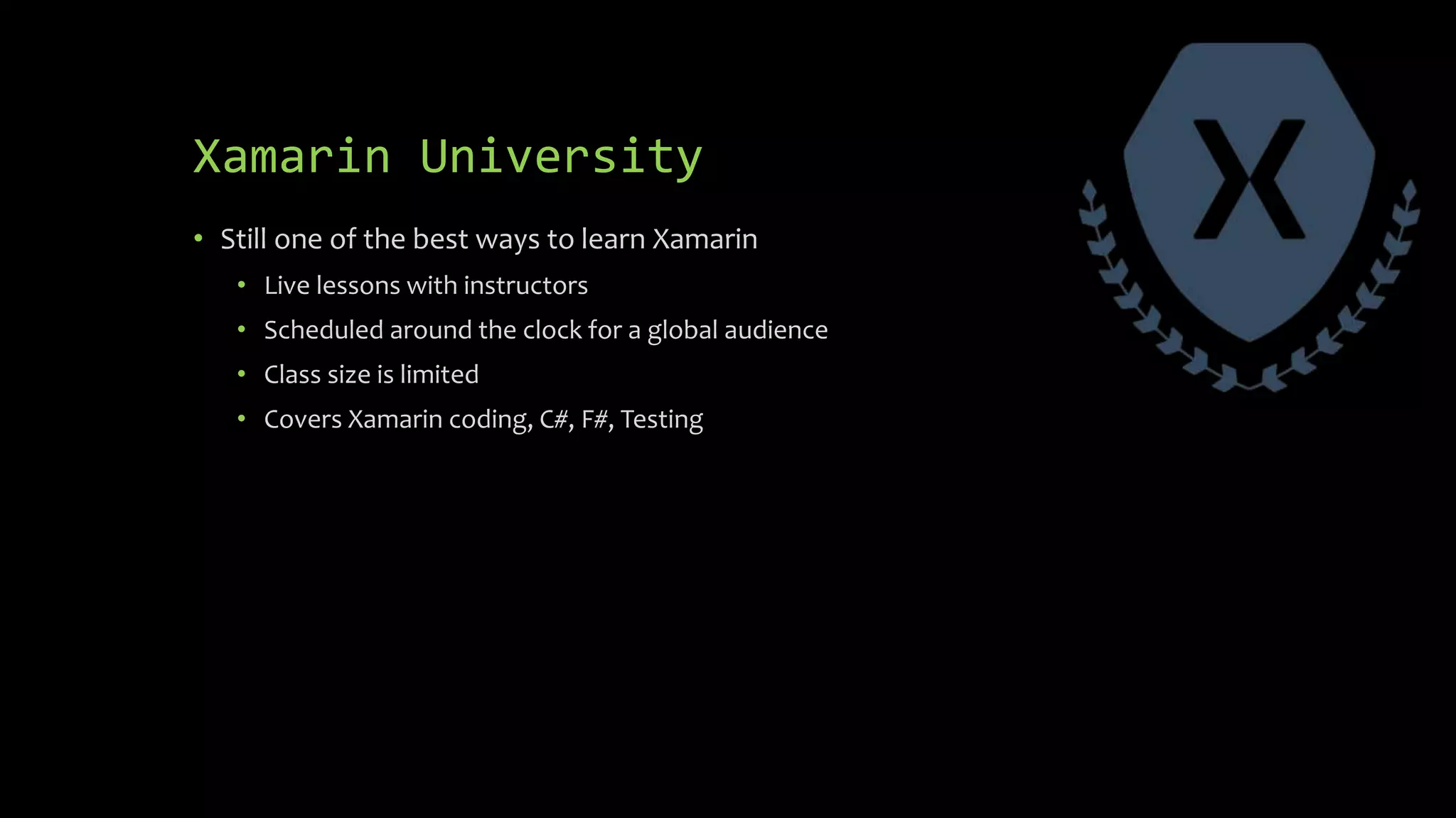 Xamarin University
• Still one of the best ways to learn Xamarin
• Live lessons with instructors
• Scheduled around the clock for a global audience
• Class size is limited
• Covers Xamarin coding, C#, F#, Testing
 