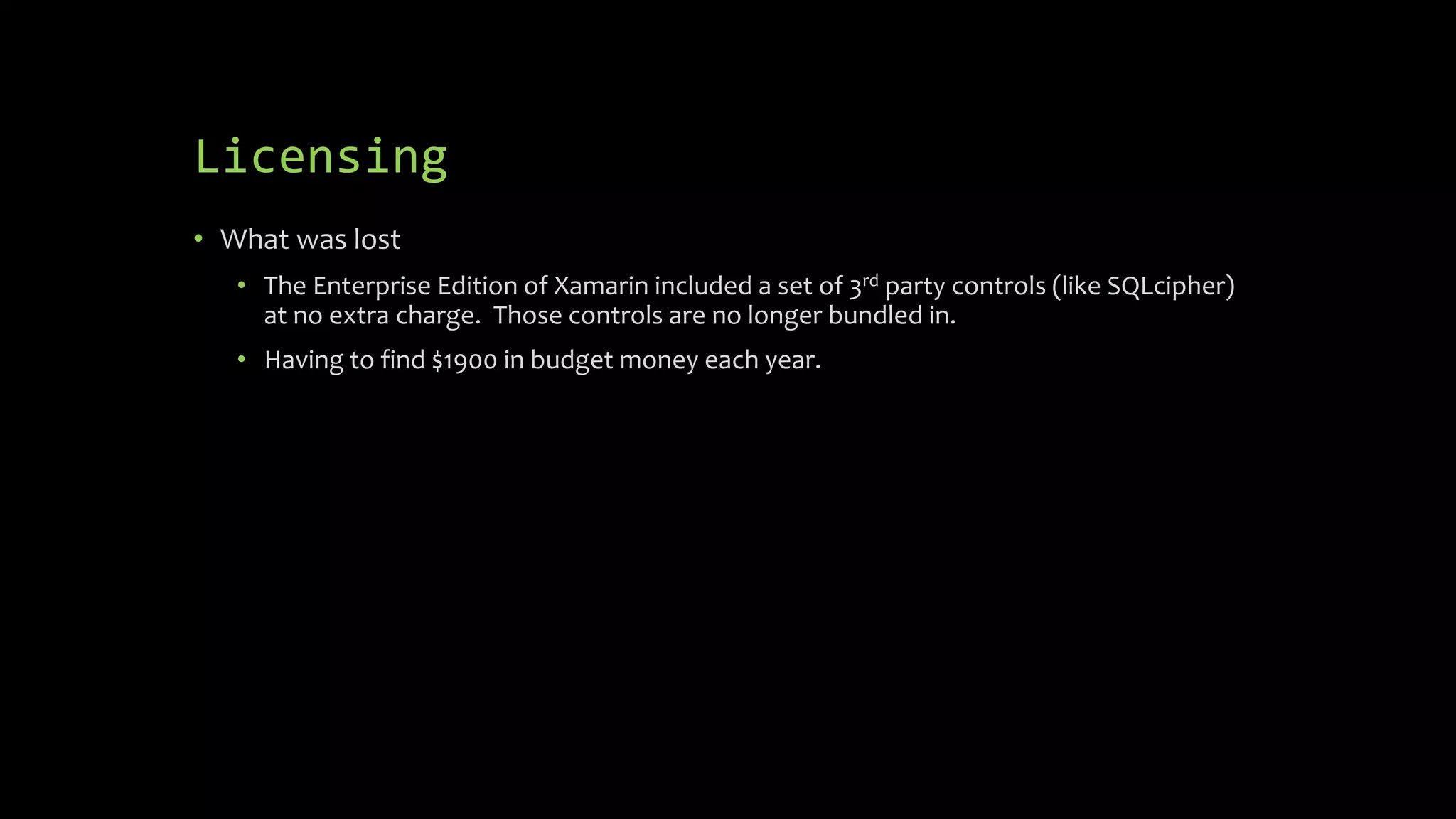 Licensing
• What was lost
• The Enterprise Edition of Xamarin included a set of 3rd party controls (like SQLcipher)
at no extra charge. Those controls are no longer bundled in.
• Having to find $1900 in budget money each year.
 
