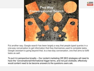 Two Way
Conversational Search
Put another way, Google search has been largely a way that people typed queries in a
one-way conversation to get information that they themselves used to complete tasks.
Google assistant is going beyond that, to a two-way conversation, one that aims to fulfill
tasks as well.
To put it in perspective broadly – Our content marketing OR SEO strategies will need to
have the “conversational/informational trigger terms, and not just clickbaits; effectively
would content need to be become answers to the questions users ask.
 