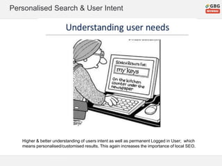 Personalised Search & User Intent
Higher & better understanding of users intent as well as permanent Logged in User; which
means personalised/customised results. This again increases the importance of local SEO.
 