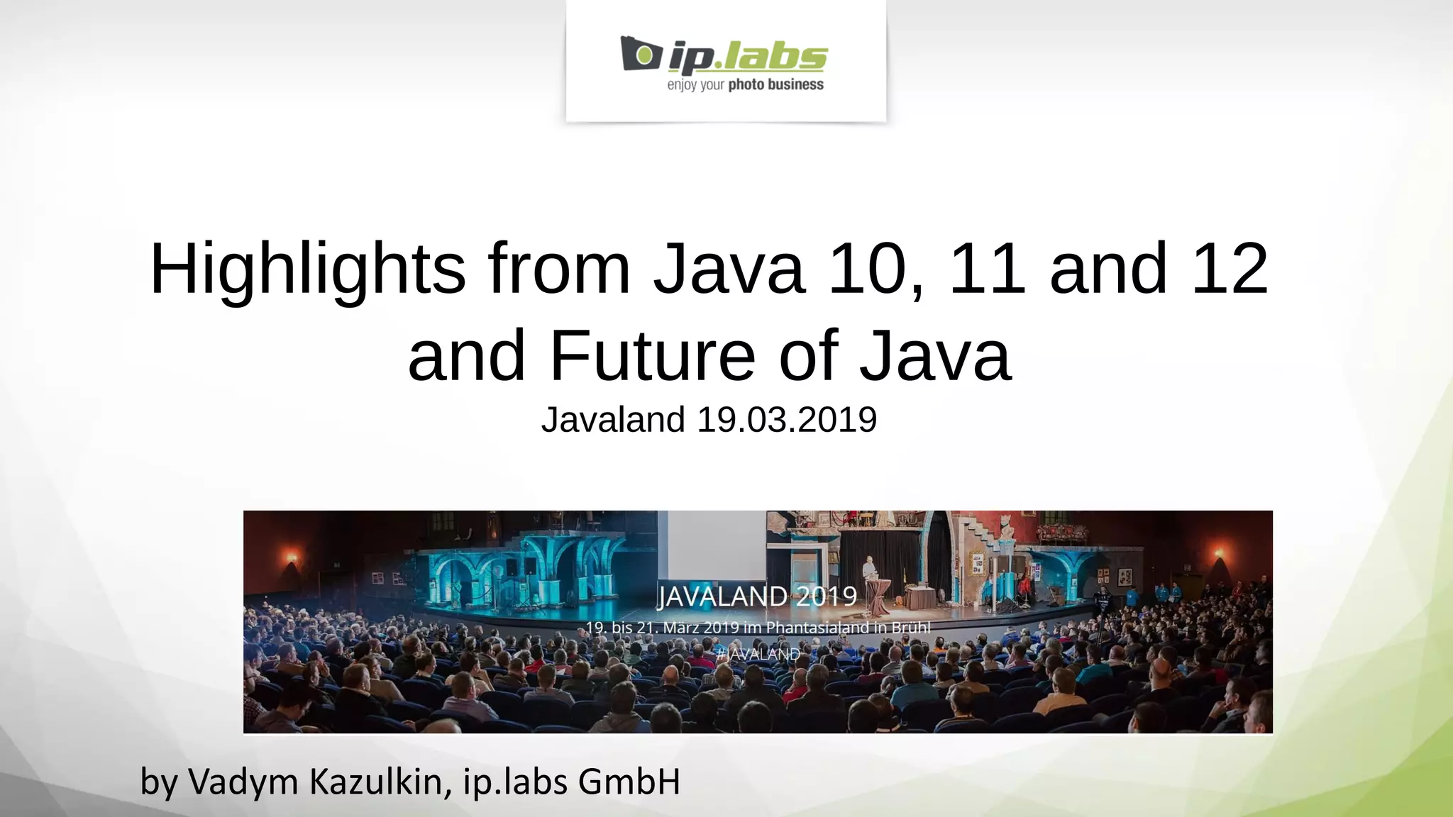 Highlights from Java 10, 11 and 12
and Future of Java
Javaland 19.03.2019
by Vadym Kazulkin, ip.labs GmbH
 