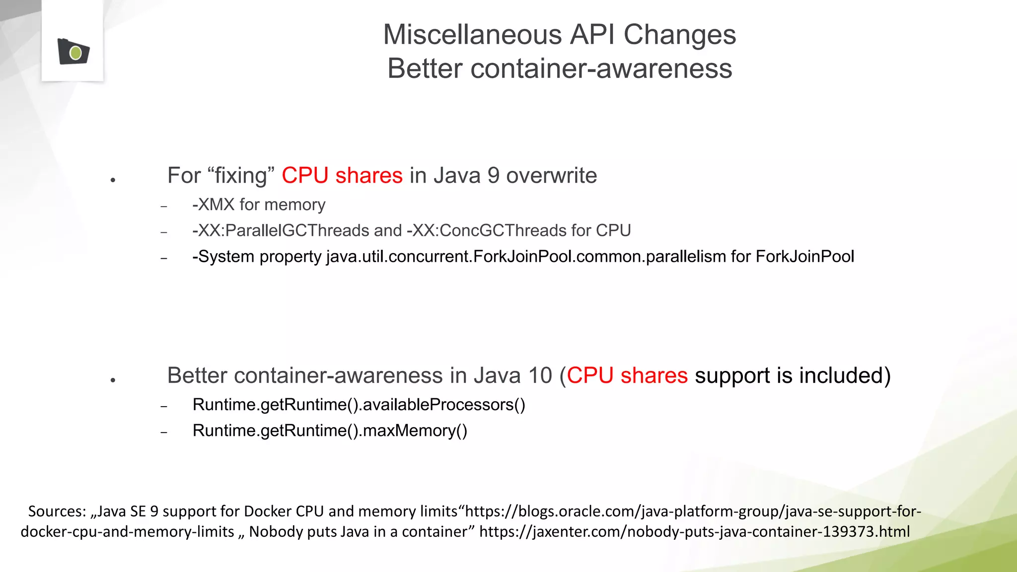 Miscellaneous API Changes
Better container-awareness
● For “fixing” CPU shares in Java 9 overwrite
– -XMX for memory
– -XX:ParallelGCThreads and -XX:ConcGCThreads for CPU
– -System property java.util.concurrent.ForkJoinPool.common.parallelism for ForkJoinPool
● Better container-awareness in Java 10 (CPU shares support is included)
– Runtime.getRuntime().availableProcessors()
– Runtime.getRuntime().maxMemory()
Sources: „Java SE 9 support for Docker CPU and memory limits“https://blogs.oracle.com/java-platform-group/java-se-support-for-
docker-cpu-and-memory-limits „ Nobody puts Java in a container” https://jaxenter.com/nobody-puts-java-container-139373.html
 