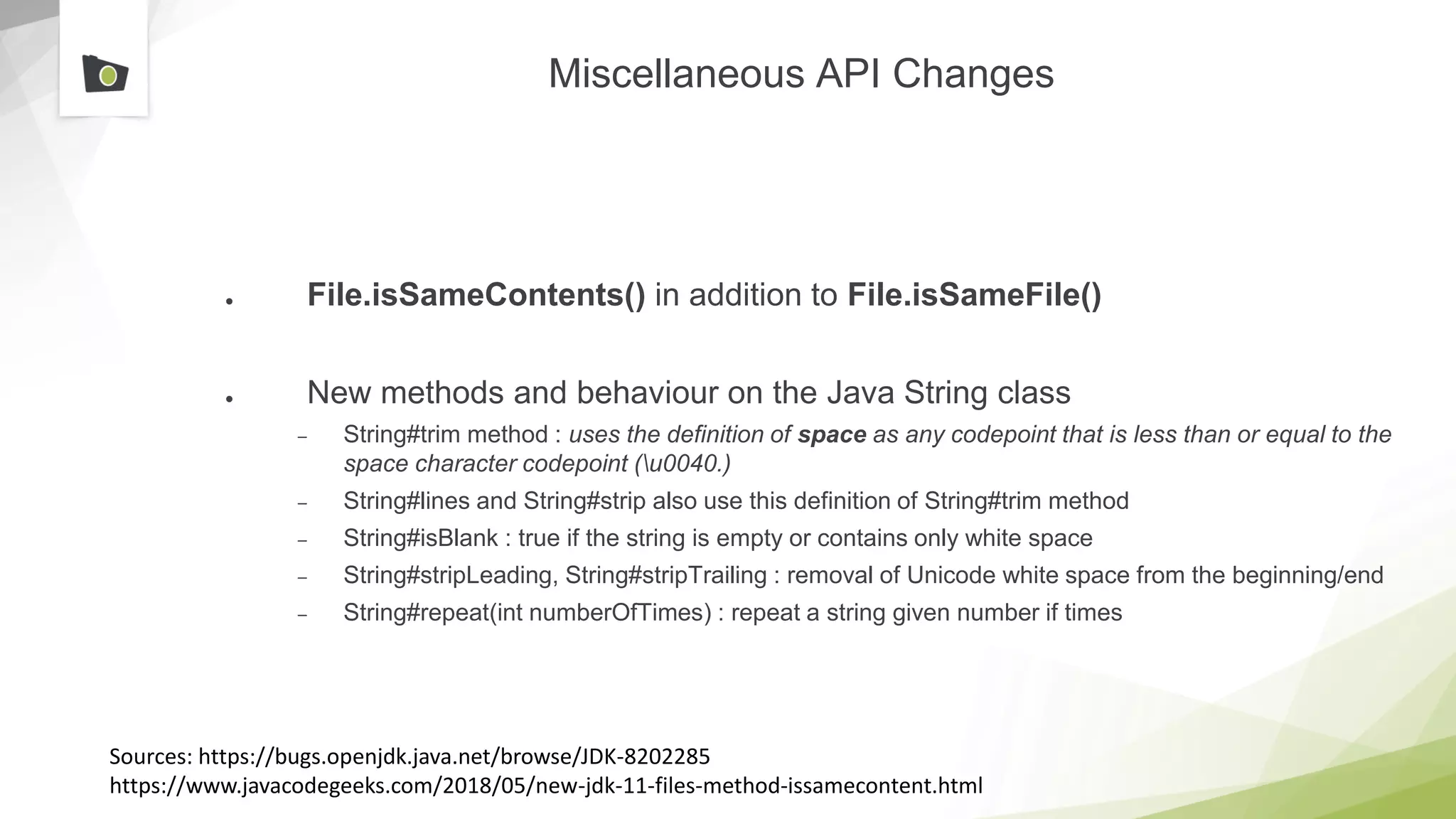 Miscellaneous API Changes
● File.isSameContents() in addition to File.isSameFile()
● New methods and behaviour on the Java String class
– String#trim method : uses the definition of space as any codepoint that is less than or equal to the
space character codepoint (u0040.)
– String#lines and String#strip also use this definition of String#trim method
– String#isBlank : true if the string is empty or contains only white space
– String#stripLeading, String#stripTrailing : removal of Unicode white space from the beginning/end
– String#repeat(int numberOfTimes) : repeat a string given number if times
Sources: https://bugs.openjdk.java.net/browse/JDK-8202285
https://www.javacodegeeks.com/2018/05/new-jdk-11-files-method-issamecontent.html
 