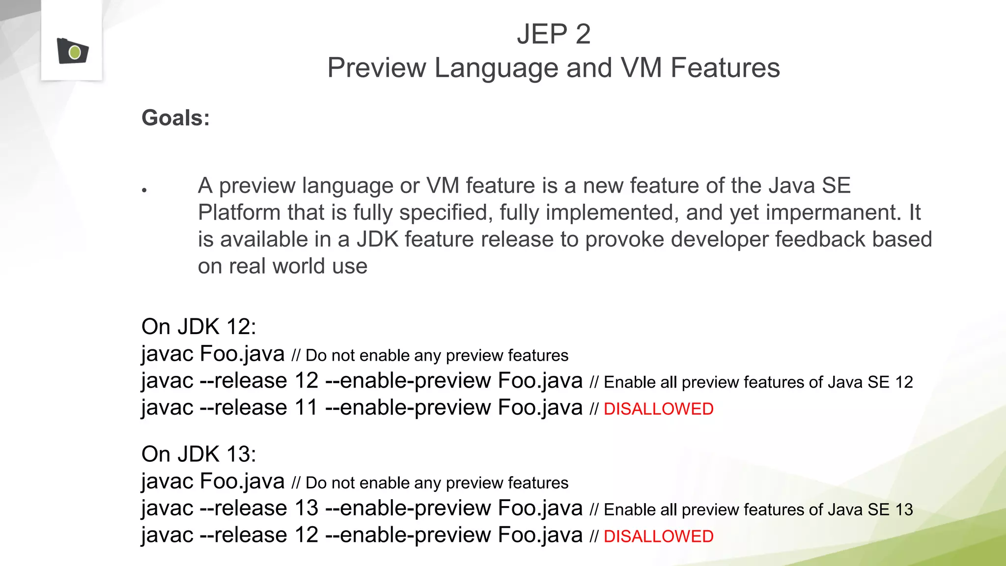 JEP 2
Preview Language and VM Features
Goals:
● A preview language or VM feature is a new feature of the Java SE
Platform that is fully specified, fully implemented, and yet impermanent. It
is available in a JDK feature release to provoke developer feedback based
on real world use
On JDK 12:
javac Foo.java // Do not enable any preview features
javac --release 12 --enable-preview Foo.java // Enable all preview features of Java SE 12
javac --release 11 --enable-preview Foo.java // DISALLOWED
On JDK 13:
javac Foo.java // Do not enable any preview features
javac --release 13 --enable-preview Foo.java // Enable all preview features of Java SE 13
javac --release 12 --enable-preview Foo.java // DISALLOWED
 
