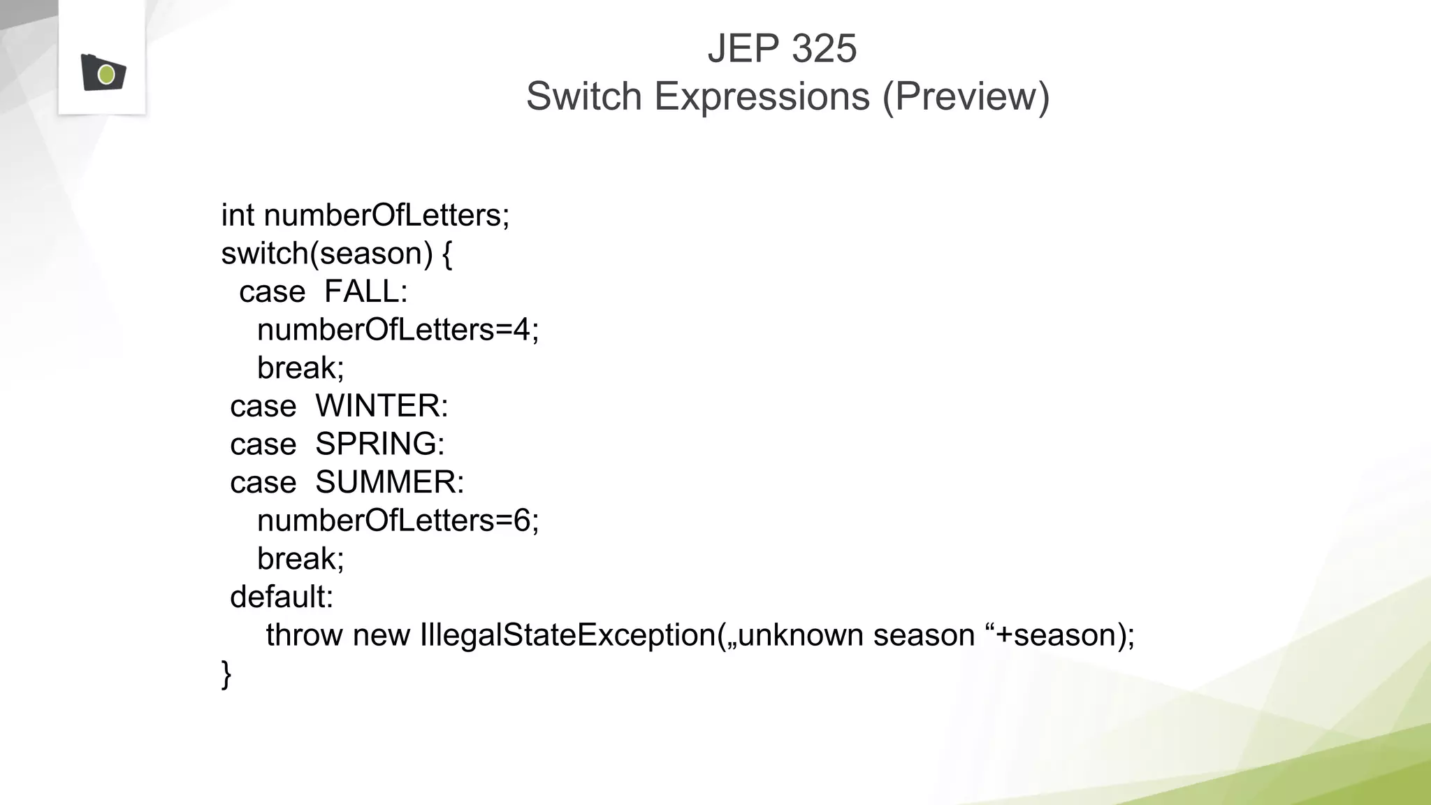 JEP 325
Switch Expressions (Preview)
int numberOfLetters;
switch(season) {
case FALL:
numberOfLetters=4;
break;
case WINTER:
case SPRING:
case SUMMER:
numberOfLetters=6;
break;
default:
throw new IllegalStateException(„unknown season “+season);
}
 